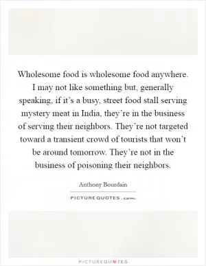Wholesome food is wholesome food anywhere. I may not like something but, generally speaking, if it’s a busy, street food stall serving mystery meat in India, they’re in the business of serving their neighbors. They’re not targeted toward a transient crowd of tourists that won’t be around tomorrow. They’re not in the business of poisoning their neighbors Picture Quote #1