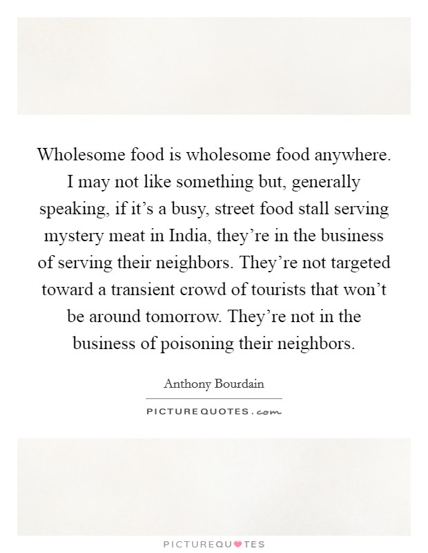 Wholesome food is wholesome food anywhere. I may not like something but, generally speaking, if it's a busy, street food stall serving mystery meat in India, they're in the business of serving their neighbors. They're not targeted toward a transient crowd of tourists that won't be around tomorrow. They're not in the business of poisoning their neighbors Picture Quote #1