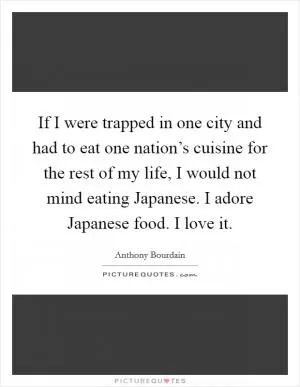 If I were trapped in one city and had to eat one nation’s cuisine for the rest of my life, I would not mind eating Japanese. I adore Japanese food. I love it Picture Quote #1