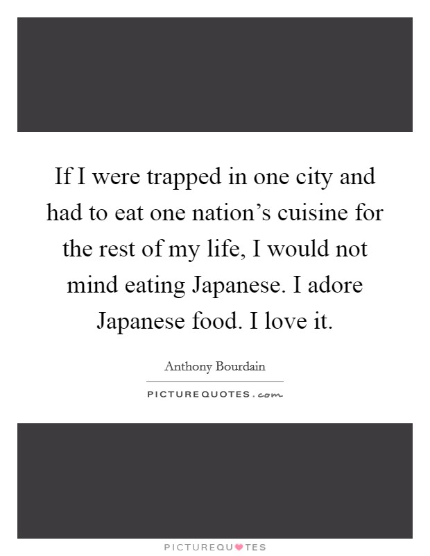 If I were trapped in one city and had to eat one nation's cuisine for the rest of my life, I would not mind eating Japanese. I adore Japanese food. I love it Picture Quote #1