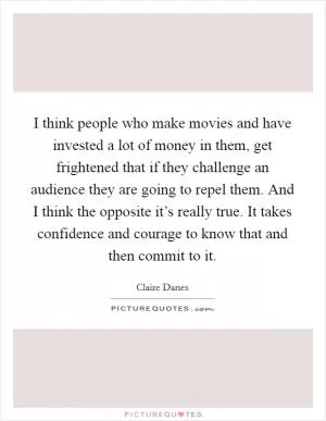 I think people who make movies and have invested a lot of money in them, get frightened that if they challenge an audience they are going to repel them. And I think the opposite it’s really true. It takes confidence and courage to know that and then commit to it Picture Quote #1