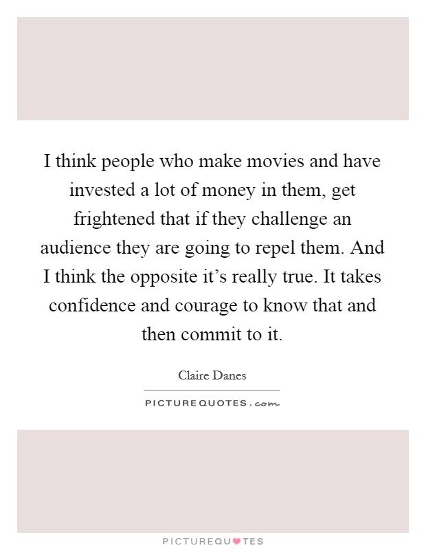 I think people who make movies and have invested a lot of money in them, get frightened that if they challenge an audience they are going to repel them. And I think the opposite it's really true. It takes confidence and courage to know that and then commit to it Picture Quote #1