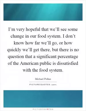 I’m very hopeful that we’ll see some change in our food system. I don’t know how far we’ll go, or how quickly we’ll get there, but there is no question that a significant percentage of the American public is dissatisfied with the food system Picture Quote #1