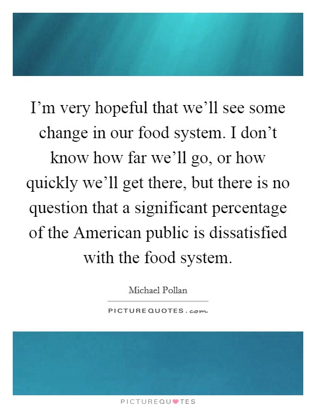 I'm very hopeful that we'll see some change in our food system. I don't know how far we'll go, or how quickly we'll get there, but there is no question that a significant percentage of the American public is dissatisfied with the food system Picture Quote #1
