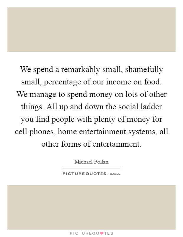 We spend a remarkably small, shamefully small, percentage of our income on food. We manage to spend money on lots of other things. All up and down the social ladder you find people with plenty of money for cell phones, home entertainment systems, all other forms of entertainment Picture Quote #1