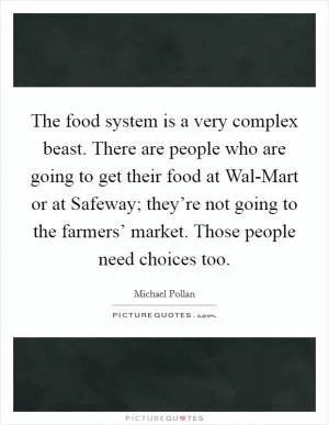 The food system is a very complex beast. There are people who are going to get their food at Wal-Mart or at Safeway; they’re not going to the farmers’ market. Those people need choices too Picture Quote #1