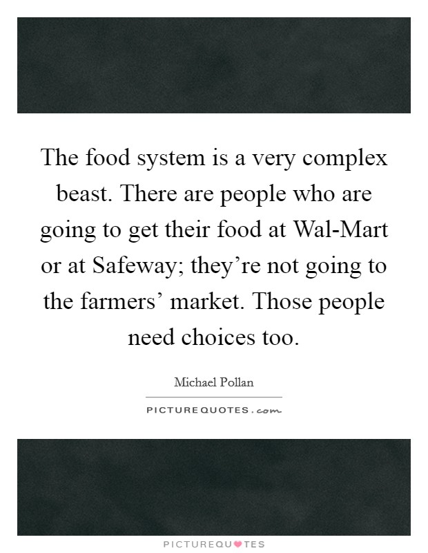 The food system is a very complex beast. There are people who are going to get their food at Wal-Mart or at Safeway; they're not going to the farmers' market. Those people need choices too Picture Quote #1