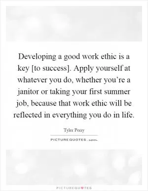 Developing a good work ethic is a key [to success]. Apply yourself at whatever you do, whether you’re a janitor or taking your first summer job, because that work ethic will be reflected in everything you do in life Picture Quote #1