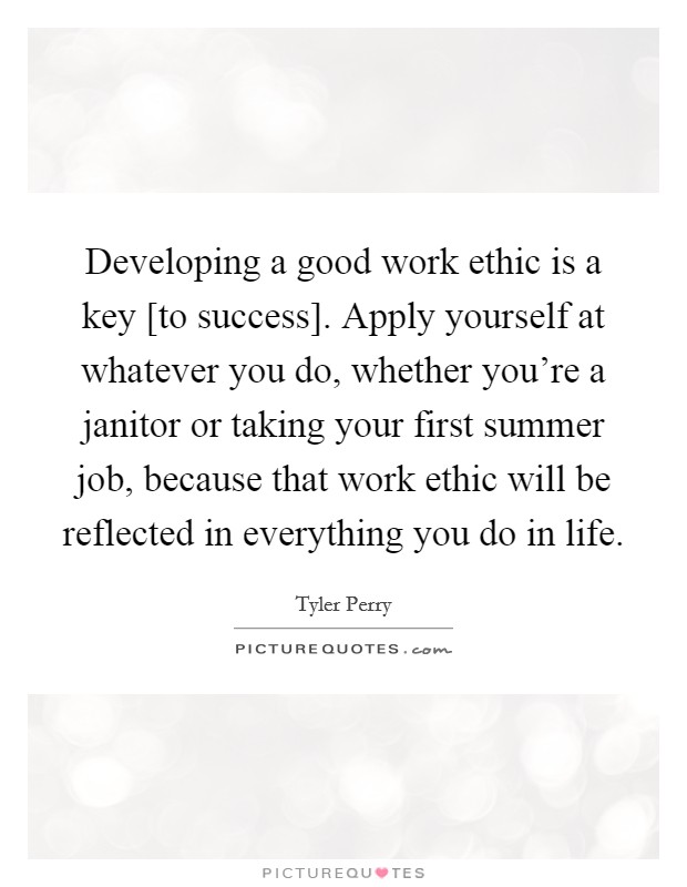 Developing a good work ethic is a key [to success]. Apply yourself at whatever you do, whether you're a janitor or taking your first summer job, because that work ethic will be reflected in everything you do in life Picture Quote #1