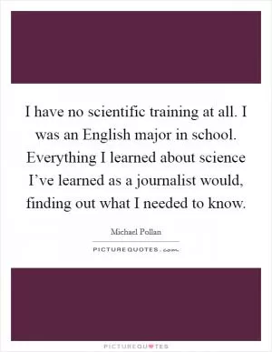 I have no scientific training at all. I was an English major in school. Everything I learned about science I’ve learned as a journalist would, finding out what I needed to know Picture Quote #1