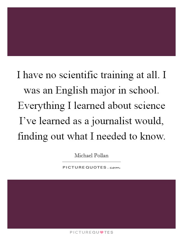 I have no scientific training at all. I was an English major in school. Everything I learned about science I've learned as a journalist would, finding out what I needed to know Picture Quote #1