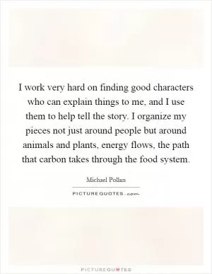 I work very hard on finding good characters who can explain things to me, and I use them to help tell the story. I organize my pieces not just around people but around animals and plants, energy flows, the path that carbon takes through the food system Picture Quote #1