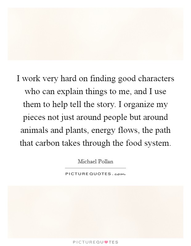 I work very hard on finding good characters who can explain things to me, and I use them to help tell the story. I organize my pieces not just around people but around animals and plants, energy flows, the path that carbon takes through the food system Picture Quote #1