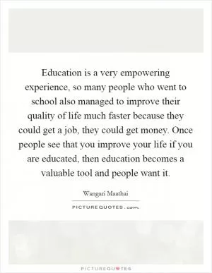 Education is a very empowering experience, so many people who went to school also managed to improve their quality of life much faster because they could get a job, they could get money. Once people see that you improve your life if you are educated, then education becomes a valuable tool and people want it Picture Quote #1