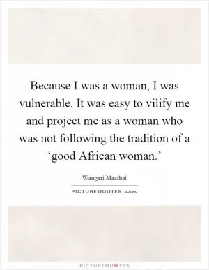 Because I was a woman, I was vulnerable. It was easy to vilify me and project me as a woman who was not following the tradition of a ‘good African woman.’ Picture Quote #1