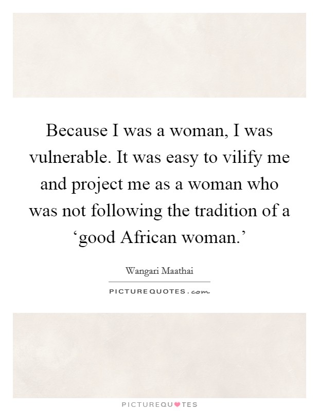 Because I was a woman, I was vulnerable. It was easy to vilify me and project me as a woman who was not following the tradition of a ‘good African woman.' Picture Quote #1