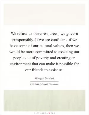 We refuse to share resources; we govern irresponsibly. If we are confident, if we have some of our cultural values, then we would be more committed to assisting our people out of poverty and creating an environment that can make it possible for our friends to assist us Picture Quote #1