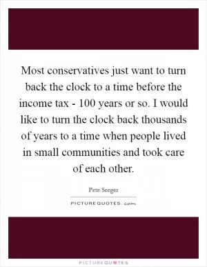Most conservatives just want to turn back the clock to a time before the income tax - 100 years or so. I would like to turn the clock back thousands of years to a time when people lived in small communities and took care of each other Picture Quote #1