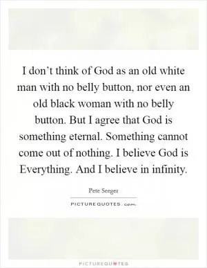 I don’t think of God as an old white man with no belly button, nor even an old black woman with no belly button. But I agree that God is something eternal. Something cannot come out of nothing. I believe God is Everything. And I believe in infinity Picture Quote #1