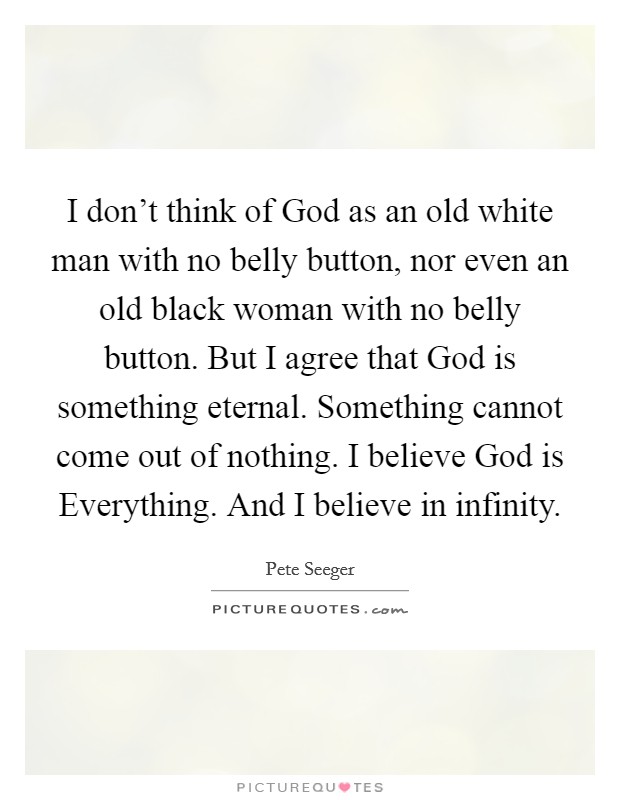 I don't think of God as an old white man with no belly button, nor even an old black woman with no belly button. But I agree that God is something eternal. Something cannot come out of nothing. I believe God is Everything. And I believe in infinity Picture Quote #1