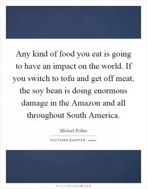 Any kind of food you eat is going to have an impact on the world. If you switch to tofu and get off meat, the soy bean is doing enormous damage in the Amazon and all throughout South America Picture Quote #1