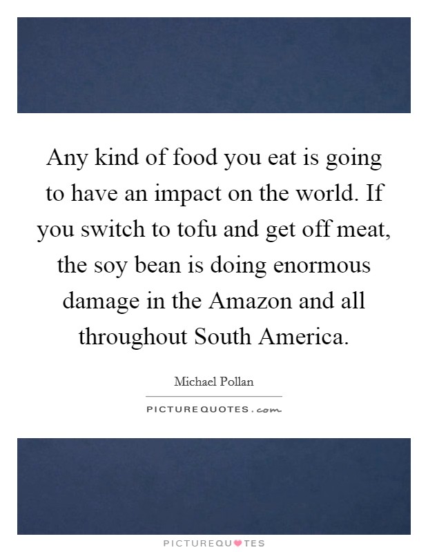 Any kind of food you eat is going to have an impact on the world. If you switch to tofu and get off meat, the soy bean is doing enormous damage in the Amazon and all throughout South America Picture Quote #1