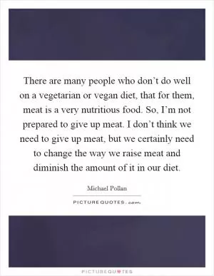 There are many people who don’t do well on a vegetarian or vegan diet, that for them, meat is a very nutritious food. So, I’m not prepared to give up meat. I don’t think we need to give up meat, but we certainly need to change the way we raise meat and diminish the amount of it in our diet Picture Quote #1