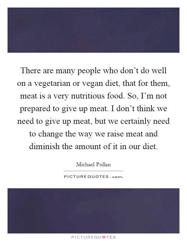 There are many people who don't do well on a vegetarian or vegan diet, that for them, meat is a very nutritious food. So, I'm not prepared to give up meat. I don't think we need to give up meat, but we certainly need to change the way we raise meat and diminish the amount of it in our diet Picture Quote #1
