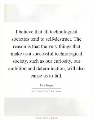I believe that all technological societies tend to self-destruct. The reason is that the very things that make us a successful technological society, such as our curiosity, our ambition and determination, will also cause us to fall Picture Quote #1