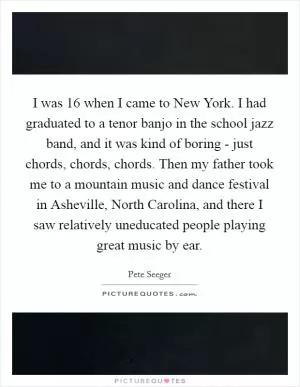 I was 16 when I came to New York. I had graduated to a tenor banjo in the school jazz band, and it was kind of boring - just chords, chords, chords. Then my father took me to a mountain music and dance festival in Asheville, North Carolina, and there I saw relatively uneducated people playing great music by ear Picture Quote #1
