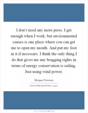 I don’t need any more press. I get enough when I work, but environmental causes is one place where you can get me to open my mouth. And put my foot in it if necessary. I think the only thing I do that gives me any bragging rights in terms of energy conservation is sailing. Just using wind power Picture Quote #1