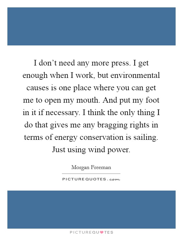 I don't need any more press. I get enough when I work, but environmental causes is one place where you can get me to open my mouth. And put my foot in it if necessary. I think the only thing I do that gives me any bragging rights in terms of energy conservation is sailing. Just using wind power Picture Quote #1