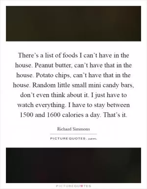 There’s a list of foods I can’t have in the house. Peanut butter, can’t have that in the house. Potato chips, can’t have that in the house. Random little small mini candy bars, don’t even think about it. I just have to watch everything. I have to stay between 1500 and 1600 calories a day. That’s it Picture Quote #1