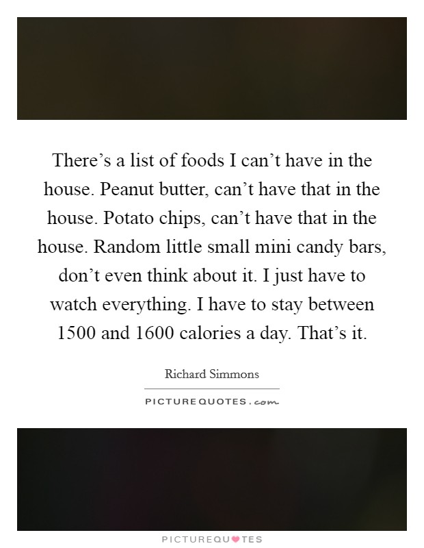 There's a list of foods I can't have in the house. Peanut butter, can't have that in the house. Potato chips, can't have that in the house. Random little small mini candy bars, don't even think about it. I just have to watch everything. I have to stay between 1500 and 1600 calories a day. That's it Picture Quote #1