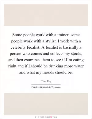 Some people work with a trainer, some people work with a stylist. I work with a celebrity fecalist. A fecalist is basically a person who comes and collects my stools, and then examines them to see if I’m eating right and if I should be drinking more water and what my moods should be Picture Quote #1