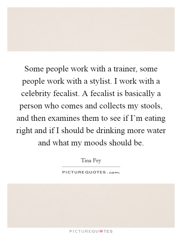 Some people work with a trainer, some people work with a stylist. I work with a celebrity fecalist. A fecalist is basically a person who comes and collects my stools, and then examines them to see if I'm eating right and if I should be drinking more water and what my moods should be Picture Quote #1