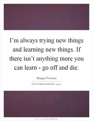 I’m always trying new things and learning new things. If there isn’t anything more you can learn - go off and die Picture Quote #1