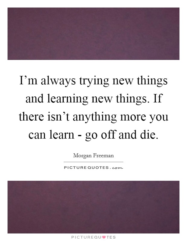I'm always trying new things and learning new things. If there isn't anything more you can learn - go off and die Picture Quote #1