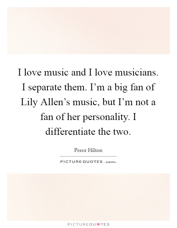 I love music and I love musicians. I separate them. I'm a big fan of Lily Allen's music, but I'm not a fan of her personality. I differentiate the two Picture Quote #1