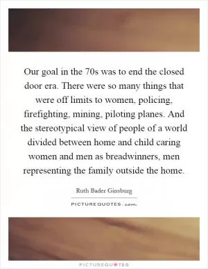 Our goal in the  70s was to end the closed door era. There were so many things that were off limits to women, policing, firefighting, mining, piloting planes. And the stereotypical view of people of a world divided between home and child caring women and men as breadwinners, men representing the family outside the home Picture Quote #1