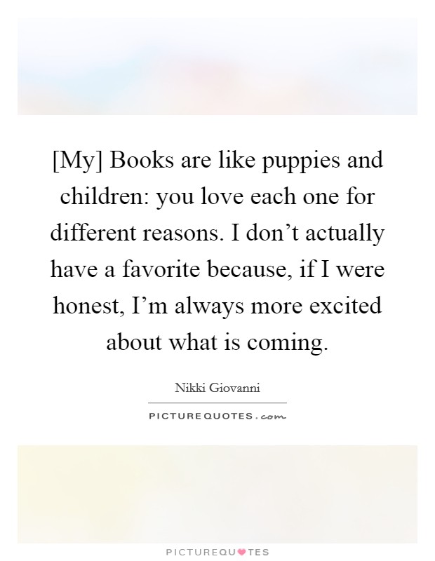 [My] Books are like puppies and children: you love each one for different reasons. I don't actually have a favorite because, if I were honest, I'm always more excited about what is coming Picture Quote #1