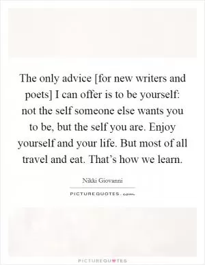 The only advice [for new writers and poets] I can offer is to be yourself: not the self someone else wants you to be, but the self you are. Enjoy yourself and your life. But most of all travel and eat. That’s how we learn Picture Quote #1