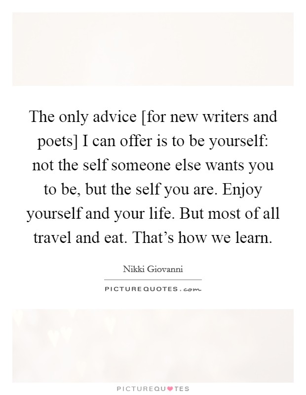 The only advice [for new writers and poets] I can offer is to be yourself: not the self someone else wants you to be, but the self you are. Enjoy yourself and your life. But most of all travel and eat. That's how we learn Picture Quote #1