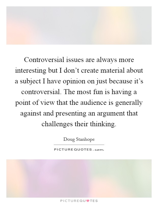 Controversial issues are always more interesting but I don't create material about a subject I have opinion on just because it's controversial. The most fun is having a point of view that the audience is generally against and presenting an argument that challenges their thinking Picture Quote #1