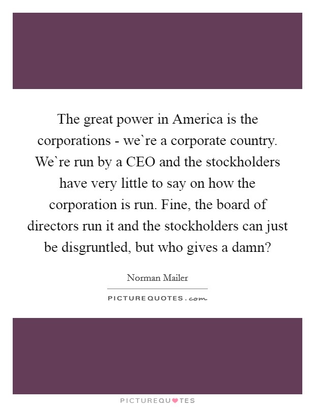 The great power in America is the corporations - we`re a corporate country. We`re run by a CEO and the stockholders have very little to say on how the corporation is run. Fine, the board of directors run it and the stockholders can just be disgruntled, but who gives a damn? Picture Quote #1