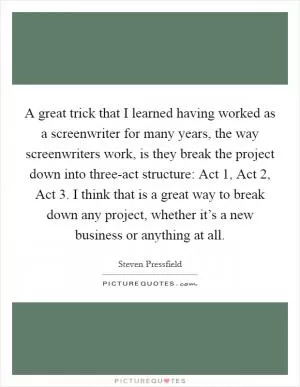 A great trick that I learned having worked as a screenwriter for many years, the way screenwriters work, is they break the project down into three-act structure: Act 1, Act 2, Act 3. I think that is a great way to break down any project, whether it’s a new business or anything at all Picture Quote #1