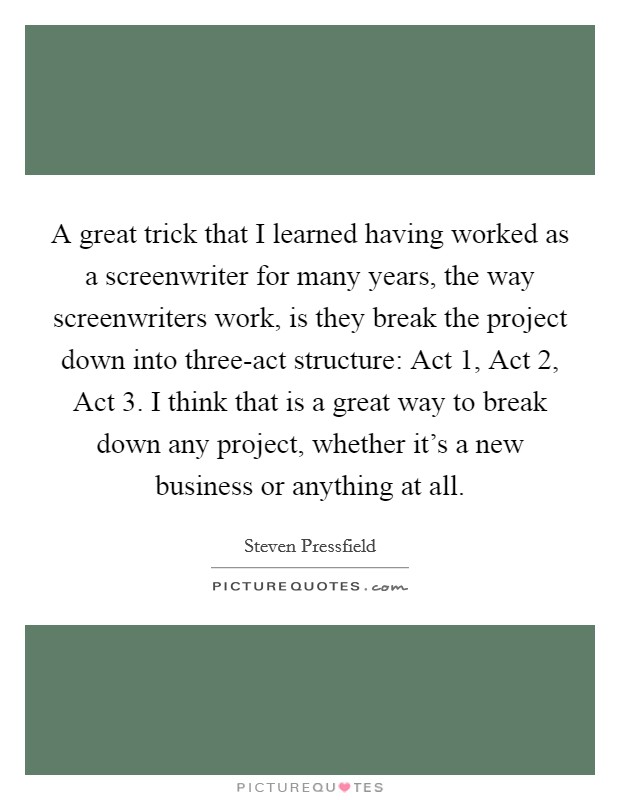 A great trick that I learned having worked as a screenwriter for many years, the way screenwriters work, is they break the project down into three-act structure: Act 1, Act 2, Act 3. I think that is a great way to break down any project, whether it's a new business or anything at all Picture Quote #1