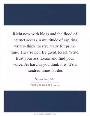 Right now with blogs and the flood of internet access, a multitude of aspiring writers think they’re ready for prime time. They’re not. Be great. Read. Write. Bust your ass. Learn and find your voice. As hard as you think it is, it’s a hundred times harder Picture Quote #1