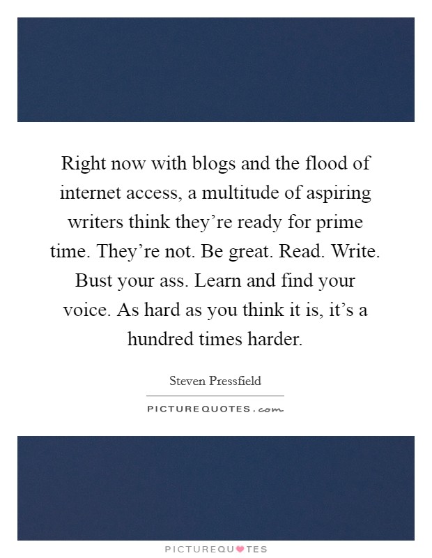 Right now with blogs and the flood of internet access, a multitude of aspiring writers think they're ready for prime time. They're not. Be great. Read. Write. Bust your ass. Learn and find your voice. As hard as you think it is, it's a hundred times harder Picture Quote #1