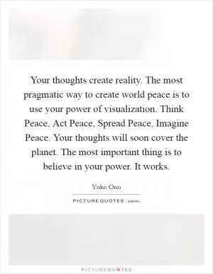 Your thoughts create reality. The most pragmatic way to create world peace is to use your power of visualization. Think Peace, Act Peace, Spread Peace, Imagine Peace. Your thoughts will soon cover the planet. The most important thing is to believe in your power. It works Picture Quote #1